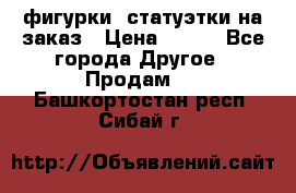 фигурки .статуэтки.на заказ › Цена ­ 250 - Все города Другое » Продам   . Башкортостан респ.,Сибай г.